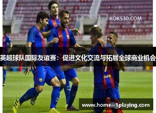 英超球队国际友谊赛:促进文化交流与拓展全球商业机会 英超球队国际友谊赛:促进文化交流与拓展全球商业机会