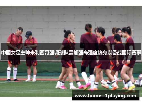中国女足主帅米利西奇强调球队需加强高强度热身以备战国际赛事