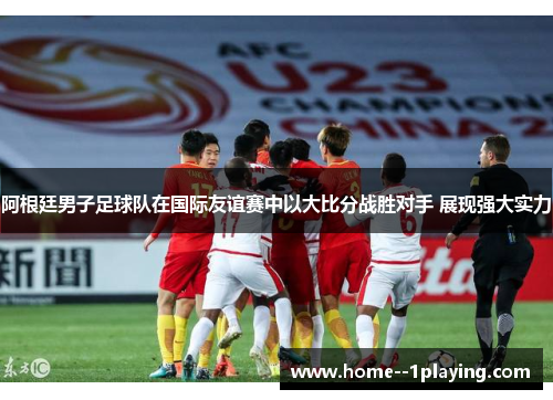 阿根廷男子足球队在国际友谊赛中以大比分战胜对手 展现强大实力