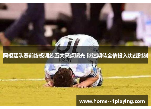 阿根廷队赛前终极训练五大亮点曝光 球迷期待全情投入决战时刻